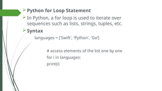  Python for Loop Statement
 In Python, a for loop is used to iterate over
sequences such as lists, strings, tuples, etc.
 Syntax
languages = ['Swift', 'Python', 'Go’]
# access elements of the list one by one
for i in languages:
print(i)
 