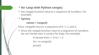  for Loop with Python range()
 the range() function returns a sequence of numbers. For
example,
 Syntax
values = range(4)
Here, range(4) returns a sequence of 0, 1, 2 ,and 3.
 Since the range() function returns a sequence of numbers,
we can iterate over it using a for loop. For example,
# iterate from i = 0 to i = 3
for i in range(4):
print(i)
 