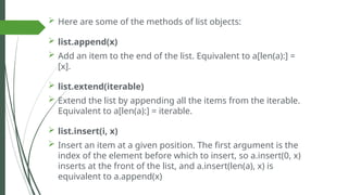  Here are some of the methods of list objects:
 list.append(x)
 Add an item to the end of the list. Equivalent to a[len(a):] =
[x].
 list.extend(iterable)
 Extend the list by appending all the items from the iterable.
Equivalent to a[len(a):] = iterable.
 list.insert(i, x)
 Insert an item at a given position. The first argument is the
index of the element before which to insert, so a.insert(0, x)
inserts at the front of the list, and a.insert(len(a), x) is
equivalent to a.append(x)
 