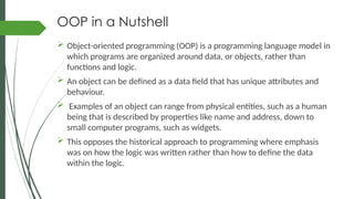 OOP in a Nutshell
 Object-oriented programming (OOP) is a programming language model in
which programs are organized around data, or objects, rather than
functions and logic.
 An object can be defined as a data field that has unique attributes and
behaviour.
 Examples of an object can range from physical entities, such as a human
being that is described by properties like name and address, down to
small computer programs, such as widgets.
 This opposes the historical approach to programming where emphasis
was on how the logic was written rather than how to define the data
within the logic.
 