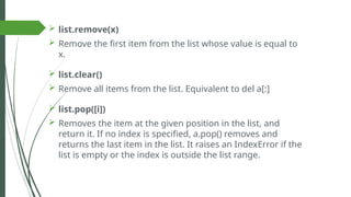  list.remove(x)
 Remove the first item from the list whose value is equal to
x.
 list.clear()
 Remove all items from the list. Equivalent to del a[:]
 list.pop([i])
 Removes the item at the given position in the list, and
return it. If no index is specified, a.pop() removes and
returns the last item in the list. It raises an IndexError if the
list is empty or the index is outside the list range.
 