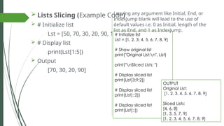  Lists Slicing (Example Code)
 # Initialize list
Lst = [50, 70, 30, 20, 90, 10, 50]
 # Display list
print(Lst[1:5])
 Output
[70, 30, 20, 90]
# Initialize list
List = [1, 2, 3, 4, 5, 6, 7, 8, 9]
# Show original list
print("Original List:n", List)
print("nSliced Lists: ")
# Display sliced list
print(List[3:9:2])
# Display sliced list
print(List[::2])
# Display sliced list
print(List[::])
Leaving any argument like Initial, End, or
IndexJump blank will lead to the use of
default values i.e. 0 as Initial, length of the
list as End, and 1 as IndexJump.
OUTPUT
Original List:
[1, 2, 3, 4, 5, 6, 7, 8, 9]
Sliced Lists:
[4, 6, 8]
[1, 3, 5, 7, 9]
[1, 2, 3, 4, 5, 6, 7, 8, 9]
 