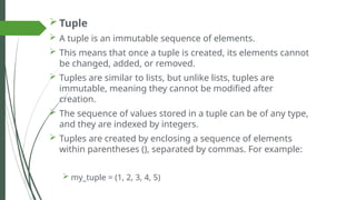  Tuple
 A tuple is an immutable sequence of elements.
 This means that once a tuple is created, its elements cannot
be changed, added, or removed.
 Tuples are similar to lists, but unlike lists, tuples are
immutable, meaning they cannot be modified after
creation.
 The sequence of values stored in a tuple can be of any type,
and they are indexed by integers.
 Tuples are created by enclosing a sequence of elements
within parentheses (), separated by commas. For example:
 my_tuple = (1, 2, 3, 4, 5)
 