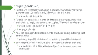  Tuple (Continued)
 Tuples are created by enclosing a sequence of elements within
parentheses (), separated by commas. For example:
 my_tuple = (1, 2, 3, 4, 5)
 Tuples can contain elements of different data types, including
numbers, strings, and even other tuples. They can also be empty:
 mixed_tuple = (1, 'hello', 3.14, (7, 8, 9))
 empty_tuple = ()
 You can access individual elements of a tuple using indexing, just
like with lists:
 print(my_tuple[0]) # Output: 1 –– print(my_tuple[1]) # Output: 2
 Since tuples are immutable, you cannot modify their elements:
 my_tuple[0] = 10 # This will raise a TypeError because tuples are
immutable
 