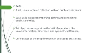  Sets
 A set is an unordered collection with no duplicate elements.
 Basic uses include membership testing and eliminating
duplicate entries.
 Set objects also support mathematical operations like
union, intersection, difference, and symmetric difference.
 Curly braces or the set() function can be used to create sets.
 
