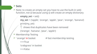  Sets
 Note: to create an empty set you have to use the built-in set()
function, not {} because using {} will create an empty dictionary
empty_set = set()
my_set = {'apple', 'orange', 'apple', 'pear', 'orange', 'banana’}
print(my_set)
👇 shows that duplicates have been removed
{'orange', 'banana', 'pear', 'apple'}
 Membership Testing
 ' orange' in basket # fast membership testing
>>>True
'crabgrass' in basket
>>>False
 