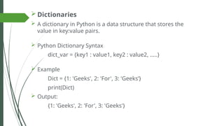  Dictionaries
 A dictionary in Python is a data structure that stores the
value in key:value pairs.
 Python Dictionary Syntax
dict_var = {key1 : value1, key2 : value2, …..}
 Example
Dict = {1: 'Geeks', 2: 'For', 3: 'Geeks’}
print(Dict)
 Output:
{1: 'Geeks', 2: 'For', 3: 'Geeks'}
 
