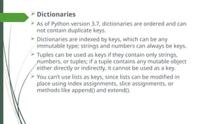  Dictionaries
 As of Python version 3.7, dictionaries are ordered and can
not contain duplicate keys.
 Dictionaries are indexed by keys, which can be any
immutable type; strings and numbers can always be keys.
 Tuples can be used as keys if they contain only strings,
numbers, or tuples; if a tuple contains any mutable object
either directly or indirectly, it cannot be used as a key.
 You can’t use lists as keys, since lists can be modified in
place using index assignments, slice assignments, or
methods like append() and extend().
 