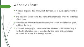 What is a Class?
 A class is a special data type which defines how to build a certain kind of
object.
 The class also stores some data items that are shared by all the instances
of this class.
 Instances are objects that are created which follow the definition given
inside of the class.
 Functions belonging to classes are called methods. Said another way, a
method is a function that is associated with a class, and an instance
variable is a variable that belongs to a class.
 