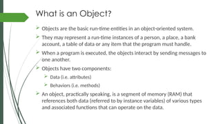What is an Object?
 Objects are the basic run-time entities in an object-oriented system.
 They may represent a run-time instances of a person, a place, a bank
account, a table of data or any item that the program must handle.
 When a program is executed, the objects interact by sending messages to
one another.
 Objects have two components:
 Data (i.e. attributes)
 Behaviors (i.e. methods)
 An object, practically speaking, is a segment of memory (RAM) that
references both data (referred to by instance variables) of various types
and associated functions that can operate on the data.
 