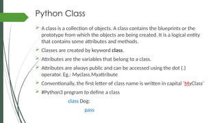 Python Class
 A class is a collection of objects. A class contains the blueprints or the
prototype from which the objects are being created. It is a logical entity
that contains some attributes and methods.
 Classes are created by keyword class.
 Attributes are the variables that belong to a class.
 Attributes are always public and can be accessed using the dot (.)
operator. Eg.: Myclass.Myattribute
 Conventionally, the first letter of class name is written in capital ‘MyClass’
 #Python3 program to define a class
class Dog:
pass
 