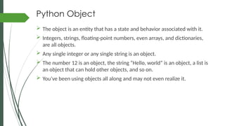 Python Object
 The object is an entity that has a state and behavior associated with it.
 Integers, strings, floating-point numbers, even arrays, and dictionaries,
are all objects.
 Any single integer or any single string is an object.
 The number 12 is an object, the string “Hello, world” is an object, a list is
an object that can hold other objects, and so on.
 You’ve been using objects all along and may not even realize it.
 