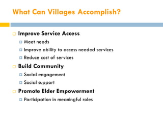 What Can Villages Accomplish?

   Improve Service Access
     Meet needs
     Improve ability to access needed services

     Reduce cost of services

   Build Community
     Social engagement
     Social support

   Promote Elder Empowerment
       Participation in meaningful roles
 