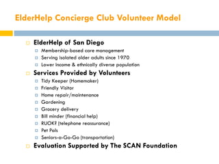 ElderHelp Concierge Club Volunteer Model

     ElderHelp of San Diego
         Membership-based care management
         Serving isolated older adults since 1970
         Lower income & ethnically diverse population
     Services Provided by Volunteers
         Tidy Keeper (Homemaker)
         Friendly Visitor
         Home repair/maintenance
         Gardening
         Grocery delivery
         Bill minder (financial help)
         RUOK? (telephone reassurance)
         Pet Pals
         Seniors-a-Go-Go (transportation)
     Evaluation Supported by The SCAN Foundation
 