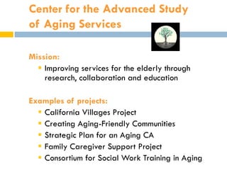 Center for the Advanced Study
of Aging Services

Mission:
   Improving services for the elderly through
    research, collaboration and education

Examples of projects:
   California Villages Project
   Creating Aging-Friendly Communities
   Strategic Plan for an Aging CA
   Family Caregiver Support Project
   Consortium for Social Work Training in Aging
 