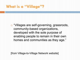 What is a “Village”?



     “Villages are self-governing, grassroots,
      community-based organizations,
      developed with the sole purpose of
      enabling people to remain in their own
      homes and communities as they age.”



  [from Village-to-Village Network website]
 