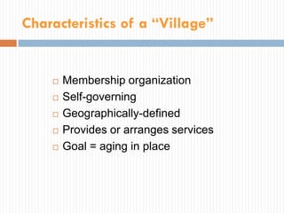 Characteristics of a “Village”


       Membership organization
       Self-governing
       Geographically-defined
       Provides or arranges services
       Goal = aging in place
 