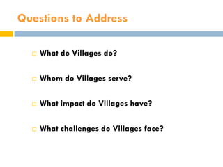 Questions to Address

     What do Villages do?

     Whom do Villages serve?

     What impact do Villages have?

     What challenges do Villages face?
 