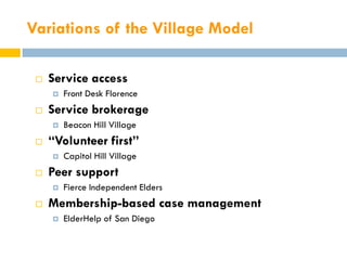 Variations of the Village Model

    Service access
        Front Desk Florence
    Service brokerage
        Beacon Hill Village
    “Volunteer first”
        Capitol Hill Village
    Peer support
        Fierce Independent Elders
    Membership-based case management
        ElderHelp of San Diego
 