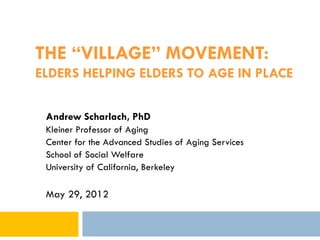 THE “VILLAGE” MOVEMENT:
ELDERS HELPING ELDERS TO AGE IN PLACE

 Andrew Scharlach, PhD
 Kleiner Professor of Aging
 Center for the Advanced Studies of Aging Services
 School of Social Welfare
 University of California, Berkeley

 May 29, 2012
 