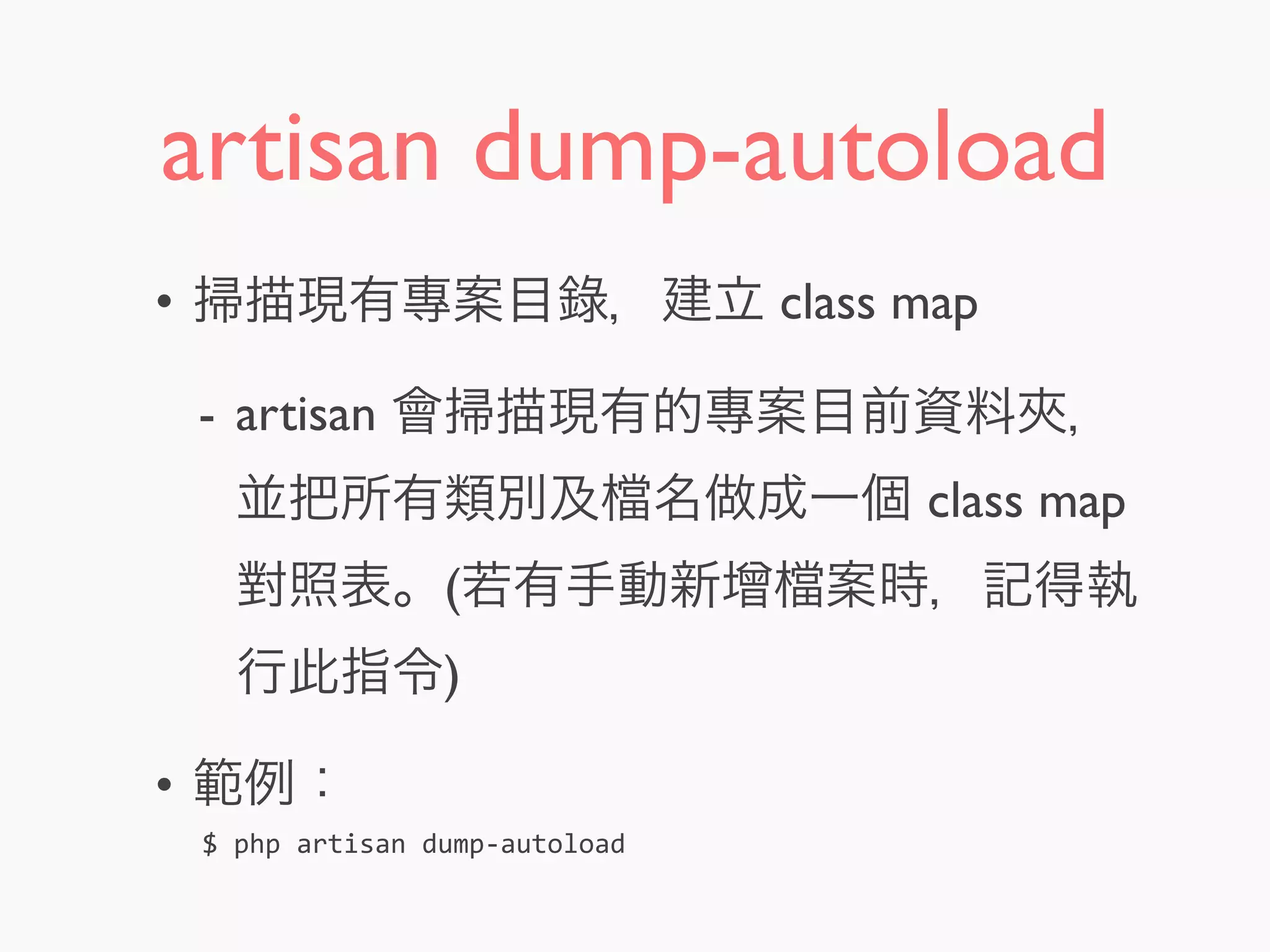 artisan dump-autoload
• 掃描現有專案目錄，建立 class map
- artisan 會掃描現有的專案目前資料夾，
並把所有類別及 名做成一個 class map
對照表。(若有手動新增 案時，記得執
行此指令)
• 範例：
$	
  php	
  artisan	
  dump-­‐autoload
 