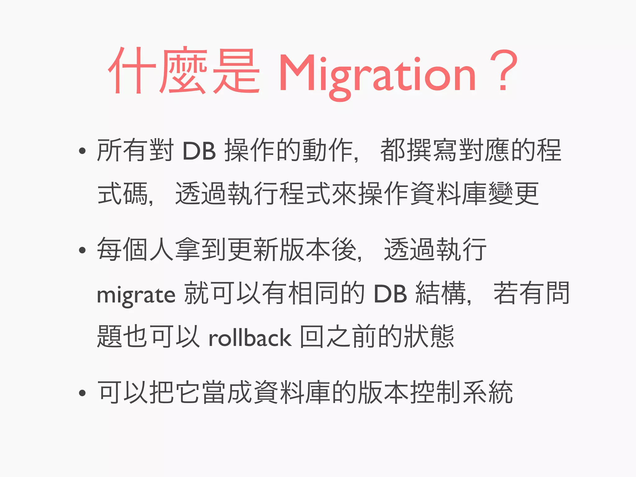 什麼是 Migration？
• 所有對 DB 操作的動作，都 寫對應的程
式碼，透過執行程式來操作資料庫變更
• 每個人拿到更新版本後，透過執行
migrate 就可以有相同的 DB 結構，若有問
題也可以 rollback 回之前的狀態
• 可以把它當成資料庫的版本控制系統
 