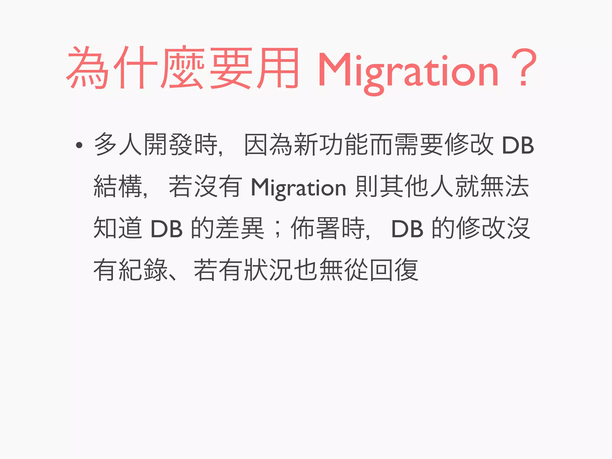 為什麼要用 Migration？
• 多人開發時，因為新功能而需要修改 DB
結構，若沒有 Migration 則其他人就無法
知道 DB 的差異； 署時，DB 的修改沒
有紀錄、若有狀況也無從回復
 