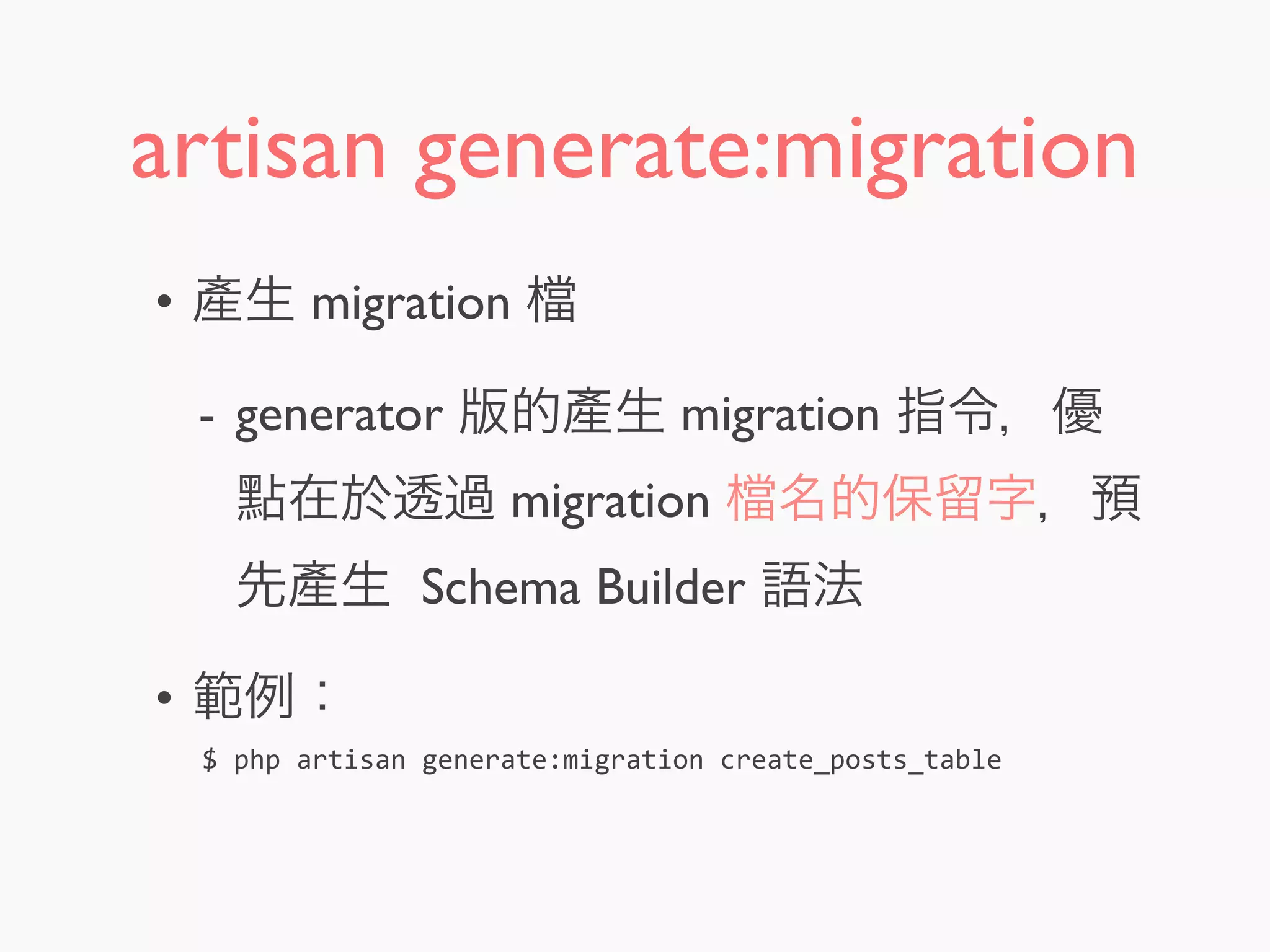 artisan generate:migration
• 產生 migration
- generator 版的產生 migration 指令，優
點在於透過 migration 名的保留字，預
先產生 Schema Builder 語法
• 範例：
$	
  php	
  artisan	
  generate:migration	
  create_posts_table
 