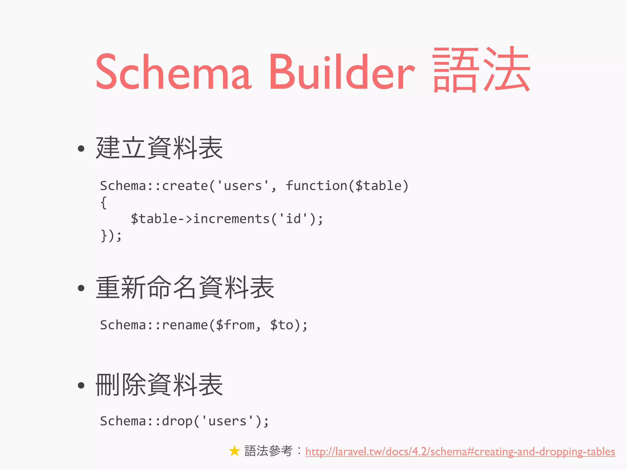 Schema Builder 語法
• 建立資料表
• 重新命名資料表
• 刪除資料表
Schema::create('users',	
  function($table)
{
	
  	
  	
  	
  $table-­‐>increments('id');
});
Schema::rename($from,	
  $to);
Schema::drop('users');
★ 語法參考：http://laravel.tw/docs/4.2/schema#creating-and-dropping-tables
 