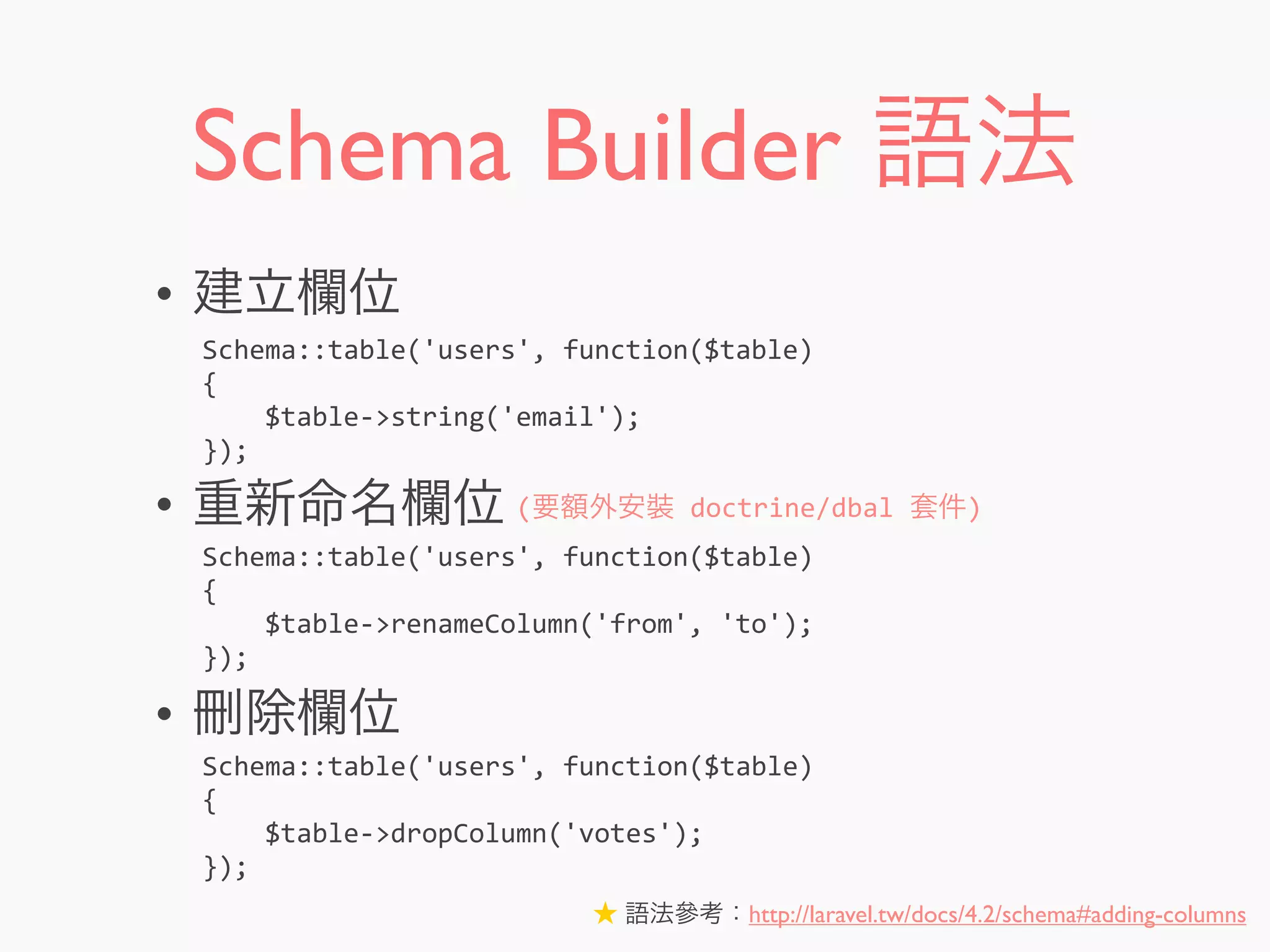 Schema Builder 語法
• 建立欄位
• 重新命名欄位
• 刪除欄位
Schema::table('users',	
  function($table)
{
	
  	
  	
  	
  $table-­‐>string('email');
});
Schema::table('users',	
  function($table)
{
	
  	
  	
  	
  $table-­‐>renameColumn('from',	
  'to');
});
Schema::table('users',	
  function($table)
{
	
  	
  	
  	
  $table-­‐>dropColumn('votes');
});
(要額外安裝	
  doctrine/dbal	
  套件)
★ 語法參考：http://laravel.tw/docs/4.2/schema#adding-columns
 