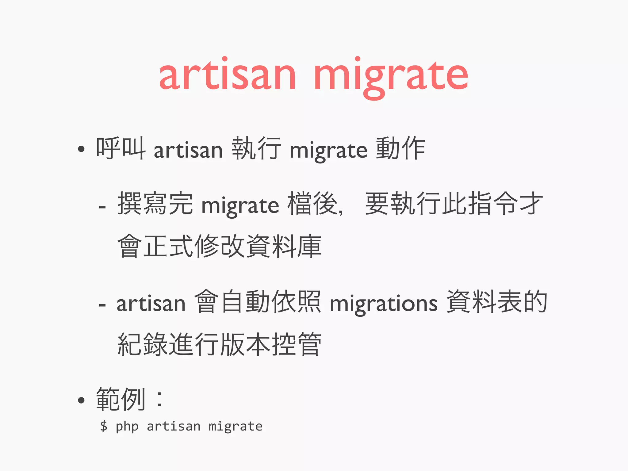 artisan migrate
• 呼叫 artisan 執行 migrate 動作
- 寫完 migrate 後，要執行此指令才
會正式修改資料庫
- artisan 會自動依照 migrations 資料表的
紀錄進行版本控管
• 範例：
$	
  php	
  artisan	
  migrate
 