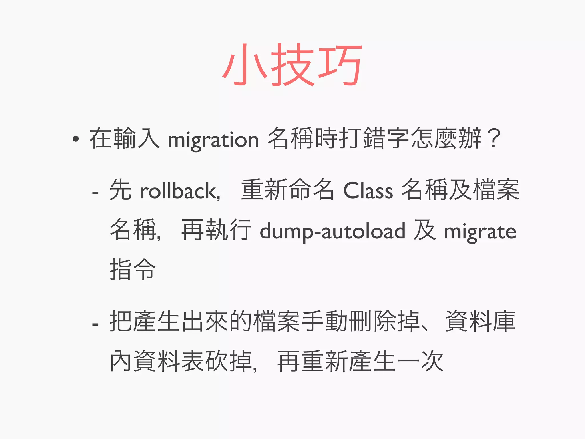 小技巧
• 在輸入 migration 名稱時打錯字怎麼辦？
- 先 rollback，重新命名 Class 名稱及 案
名稱，再執行 dump-autoload 及 migrate
指令
- 把產生出來的 案手動刪除掉、資料庫
內資料表 掉，再重新產生一次
 