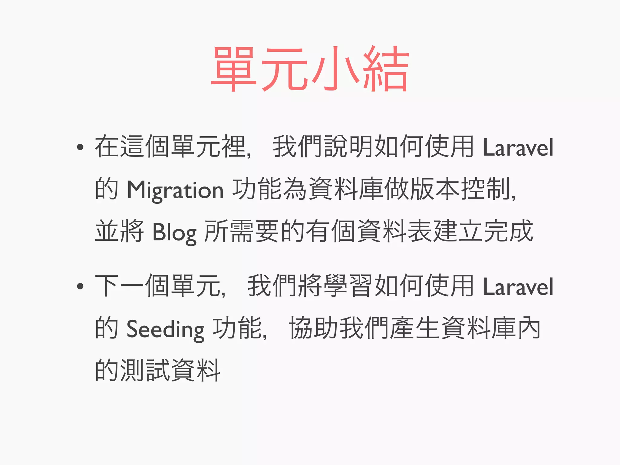 單元小結
• 在 個單元裡，我們說明如何使用 Laravel
的 Migration 功能為資料庫做版本控制，
並將 Blog 所需要的有個資料表建立完成
• 下一個單元，我們將學習如何使用 Laravel
的 Seeding 功能，協助我們產生資料庫內
的測試資料
 