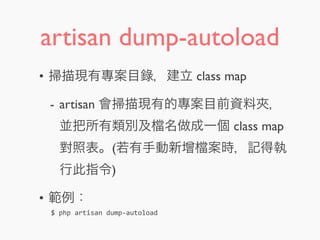 artisan dump-autoload
• 掃描現有專案目錄，建立 class map
- artisan 會掃描現有的專案目前資料夾，
並把所有類別及 名做成一個 class map
對照表。(若有手動新增 案時，記得執
行此指令)
• 範例：
$	
  php	
  artisan	
  dump-­‐autoload
 