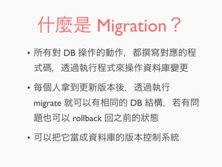 什麼是 Migration？
• 所有對 DB 操作的動作，都 寫對應的程
式碼，透過執行程式來操作資料庫變更
• 每個人拿到更新版本後，透過執行
migrate 就可以有相同的 DB 結構，若有問
題也可以 rollback 回之前的狀態
• 可以把它當成資料庫的版本控制系統
 