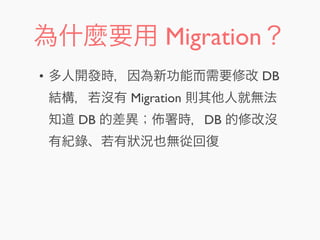為什麼要用 Migration？
• 多人開發時，因為新功能而需要修改 DB
結構，若沒有 Migration 則其他人就無法
知道 DB 的差異； 署時，DB 的修改沒
有紀錄、若有狀況也無從回復
 