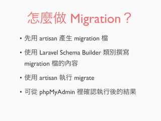 怎麼做 Migration？
• 先用 artisan 產生 migration
• 使用 Laravel Schema Builder 類別 寫
migration 的內容
• 使用 artisan 執行 migrate
• 可從 phpMyAdmin 裡確認執行後的結果
 