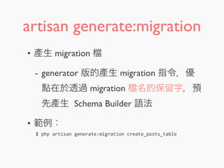 artisan generate:migration
• 產生 migration
- generator 版的產生 migration 指令，優
點在於透過 migration 名的保留字，預
先產生 Schema Builder 語法
• 範例：
$	
  php	
  artisan	
  generate:migration	
  create_posts_table
 