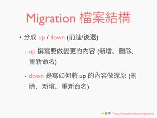 Migration 案結構
• 分成 up / down (前進/後退)
- up 寫要做變更的內容 (新增、刪除、
重新命名)
- down 是寫如何將 up 的內容做還原 (刪
除、新增、重新命名)
★ 參考：http://laravel.tw/docs/migrations
 
