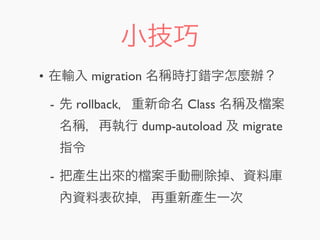 小技巧
• 在輸入 migration 名稱時打錯字怎麼辦？
- 先 rollback，重新命名 Class 名稱及 案
名稱，再執行 dump-autoload 及 migrate
指令
- 把產生出來的 案手動刪除掉、資料庫
內資料表 掉，再重新產生一次
 