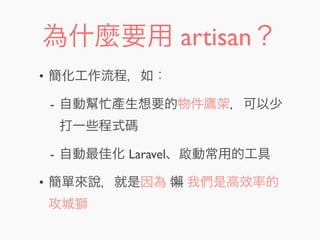 為什麼要用 artisan？
• 簡化工作流程，如：
- 自動幫忙產生想要的物件鷹架，可以少
打一些程式碼
- 自動最佳化 Laravel、啟動常用的工具
• 簡單來說，就是因為 懶 我們是高效率的
攻城獅
 