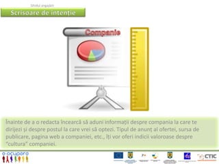 Ghidul angajării




Înainte de a o redacta încearcă să aduni informații despre compania la care te
dirijezi și despre postul la care vrei să optezi. Tipul de anunț al ofertei, sursa de
publicare, pagina web a companiei, etc., îți vor oferi indicii valoroase despre
“cultura” companiei.
 