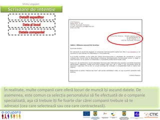 Ghidul angajării




În realitate, multe companii care oferă locuri de muncă își ascund datele. De
asemenea, este comun ca selecția personalului să fie efectuată de o companie
specializată, aşa că trebuie îți fie foarte clar cărei companii trebuie să te
adresezi (cea care selectează sau cea care contractează).
 