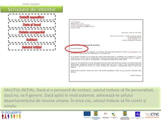 Ghidul angajării




SALUTUL INIȚIAL: Dacă ai o persoană de contact, salutul trebuie să fie personalizat,
dacă nu, va fi generic. Dacă aplici în mod automat, adresează-te şefului
departamentului de resurse umane. În orice caz, salutul trebuie să fie corect şi
simplu.
 