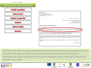 Ghidul angajării




MOTIVUL: aici lași clar care este motivul pentru care te dirijezi companiei și vei cita
sursa de informație și data la la care ai văzut oferta de muncă. Dacă trimiți
scrisoarea din inițiativă proprie vei necesita motivele pentru care ești interesat de
această organizație.
 