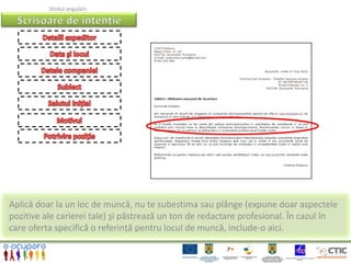 Ghidul angajării




Aplică doar la un loc de muncă, nu te subestima sau plânge (expune doar aspectele
pozitive ale carierei tale) şi păstrează un ton de redactare profesional. În cazul în
care oferta specifică o referință pentru locul de muncă, include-o aici.
 