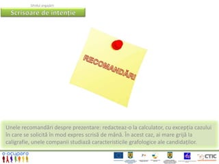 Ghidul angajării




Unele recomandări despre prezentare: redacteaz-o la calculator, cu excepția cazului
în care se solicită în mod expres scrisă de mână. În acest caz, ai mare grijă la
caligrafie, unele companii studiază caracteristicile grafologice ale candidaților.
 