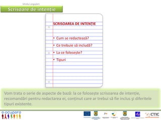 Ghidul angajării




                             SCRISOAREA DE INTENŢIE


                             • Cum se redactează?
                             • Ce trebuie să includă?
                             • La ce folosește?
                             • Tipuri




Vom trata o serie de aspecte de bază: la ce folosește scrisoarea de intenție,
recomandări pentru redactarea ei, conținut care ar trebui să fie inclus şi diferitele
tipuri existente.
 