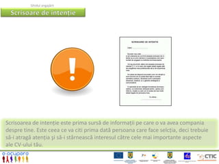 Ghidul angajării




Scrisoarea de intenție este prima sursă de informații pe care o va avea compania
despre tine. Este ceea ce va citi prima dată persoana care face selcția, deci trebuie
să-i atragă atenția şi să-i stârnească interesul către cele mai importante aspecte
ale CV-ului tău.
 