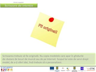 Ghidul angajării




Scrisoarea trebuie să fie originală. Nu copia modelele care apar în ghidurile
de căutare de locuri de muncă sau de pe Internet. Scopul lor este de servi drept
model, de a-ți oferi idei, însă trebuie să o personalizezi.
 